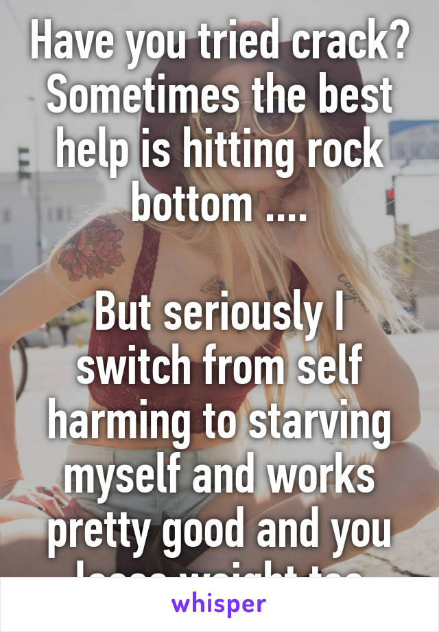 Have you tried crack? Sometimes the best help is hitting rock bottom ....

But seriously I switch from self harming to starving myself and works pretty good and you loose weight too