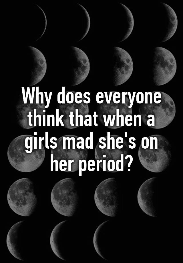 why-does-everyone-think-that-when-a-girls-mad-she-s-on-her-period