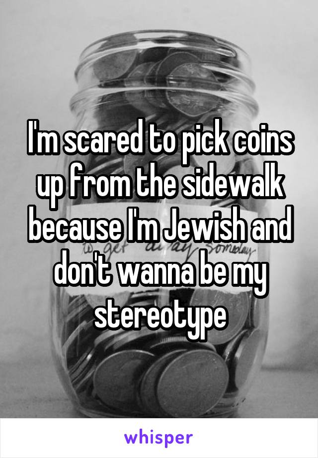 I'm scared to pick coins up from the sidewalk because I'm Jewish and don't wanna be my stereotype