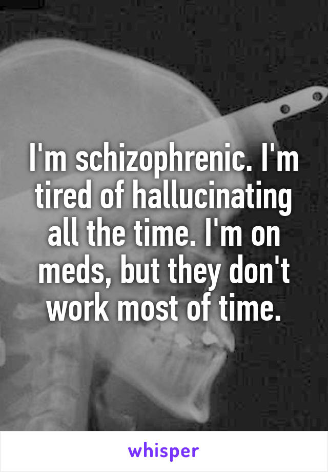 I'm schizophrenic. I'm tired of hallucinating all the time. I'm on meds, but they don't work most of time.