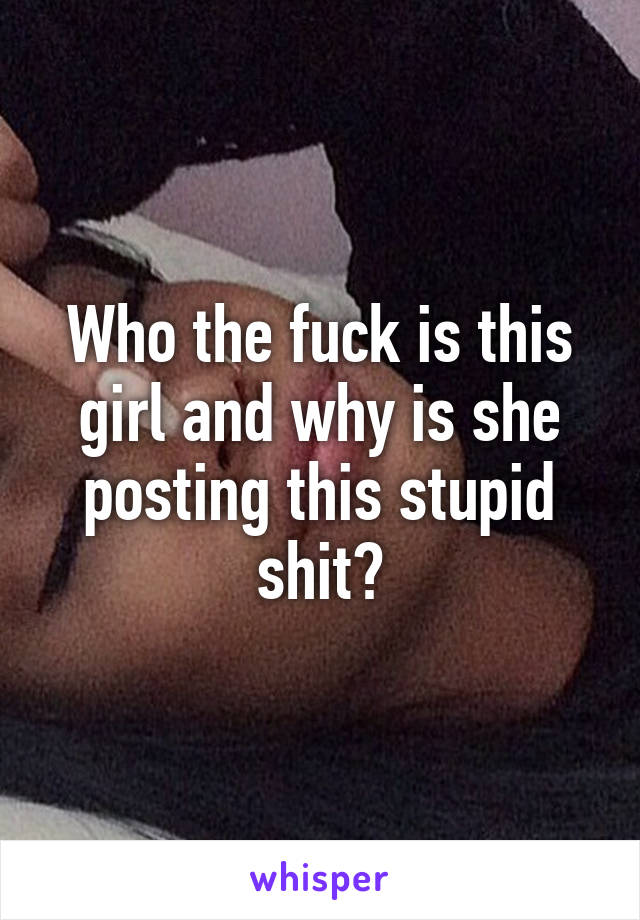 Who the fuck is this girl and why is she posting this stupid shit?