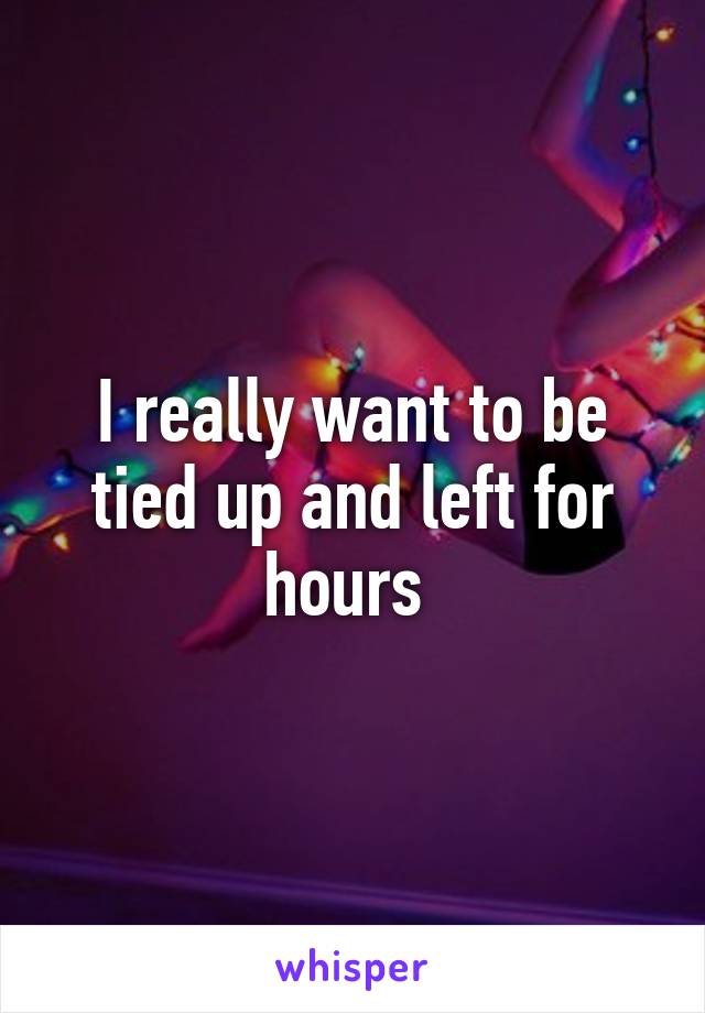 I really want to be tied up and left for hours 