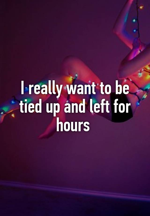 i-really-want-to-be-tied-up-and-left-for-hours