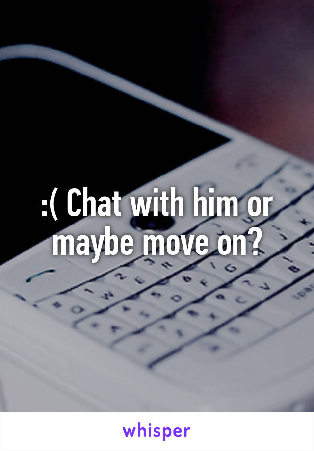 :( Chat with him or maybe move on?