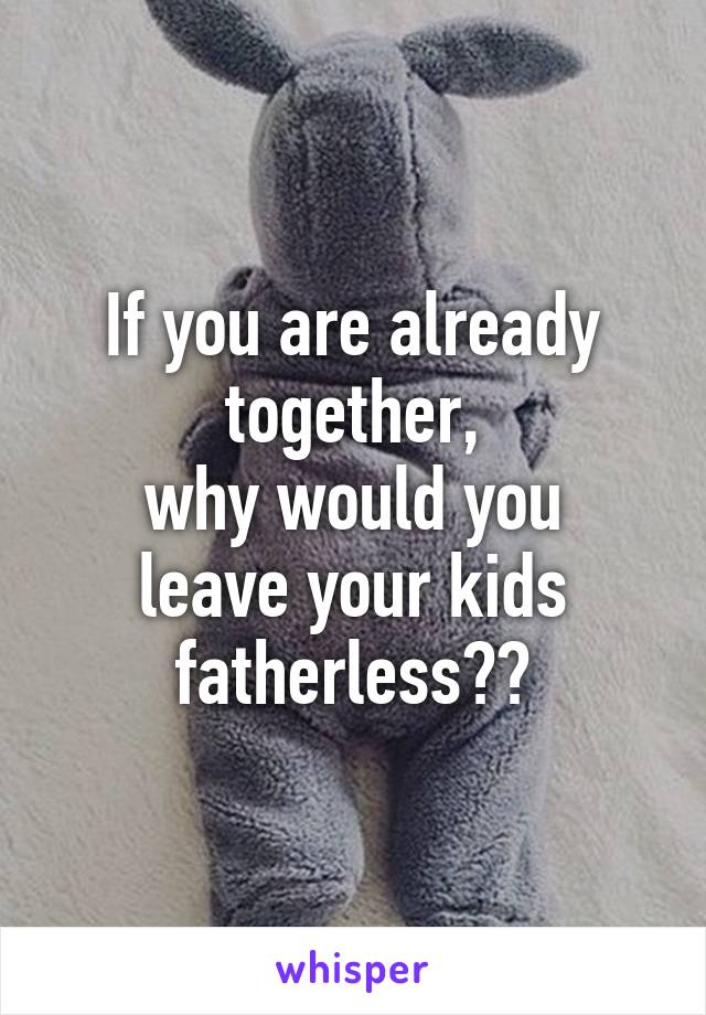 If you are already together,
why would you leave your kids fatherless??