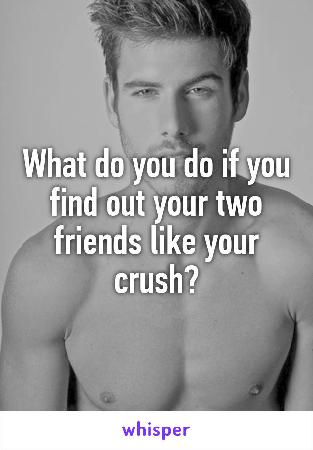 What do you do if you find out your two friends like your crush?