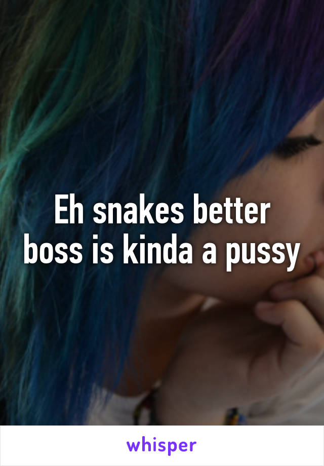 Eh snakes better boss is kinda a pussy