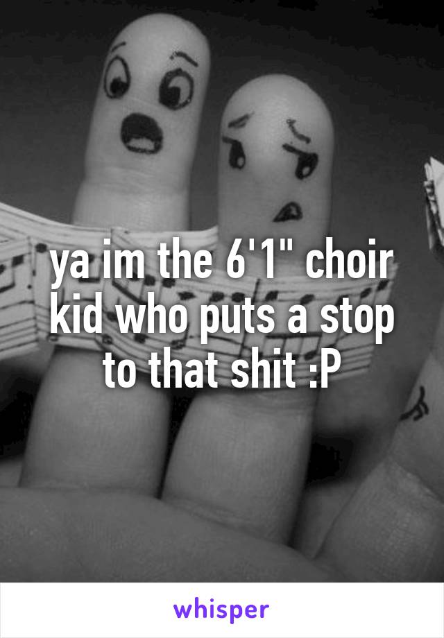 ya im the 6'1" choir kid who puts a stop to that shit :P