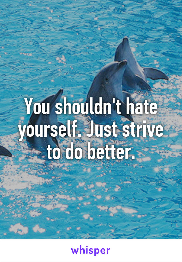 You shouldn't hate yourself. Just strive to do better.