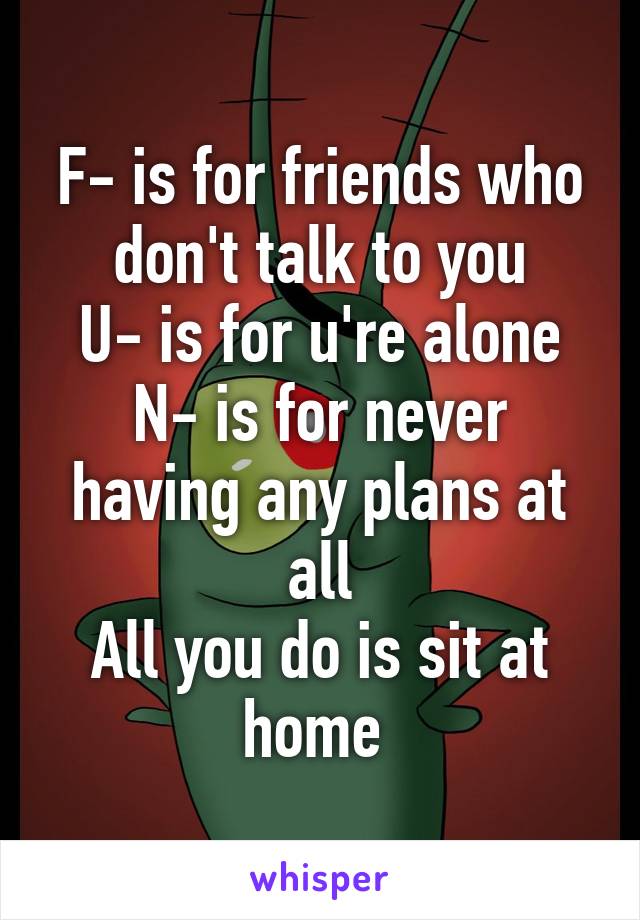 F- is for friends who don't talk to you
U- is for u're alone
N- is for never having any plans at all
All you do is sit at home 