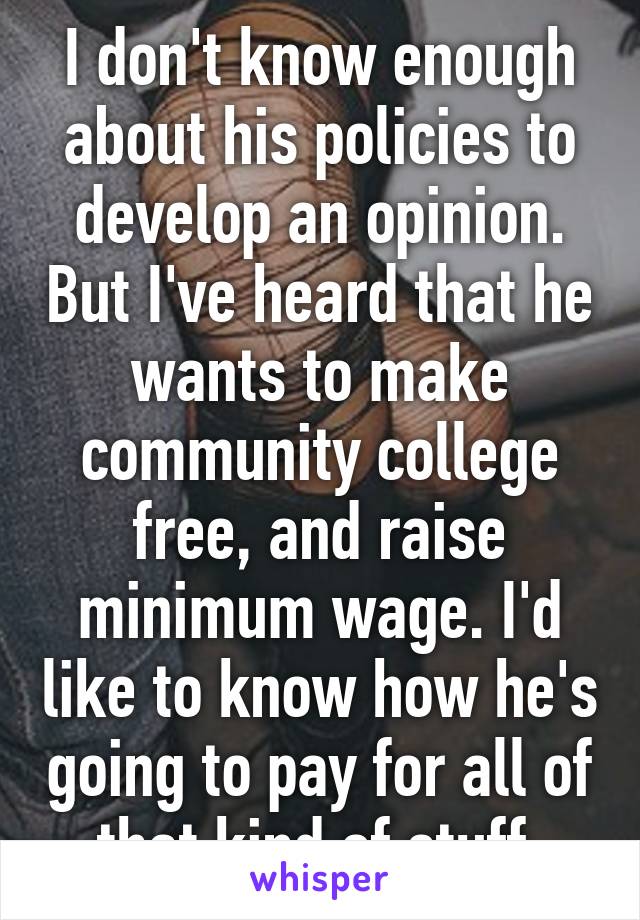I don't know enough about his policies to develop an opinion. But I've heard that he wants to make community college free, and raise minimum wage. I'd like to know how he's going to pay for all of that kind of stuff.