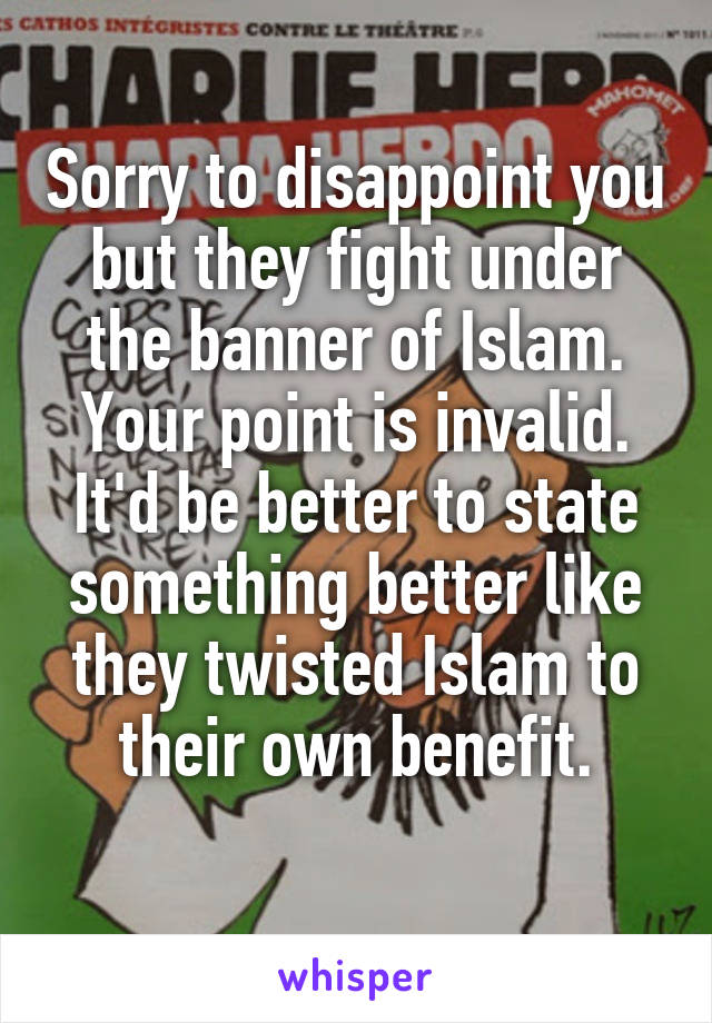 Sorry to disappoint you but they fight under the banner of Islam. Your point is invalid. It'd be better to state something better like they twisted Islam to their own benefit.
