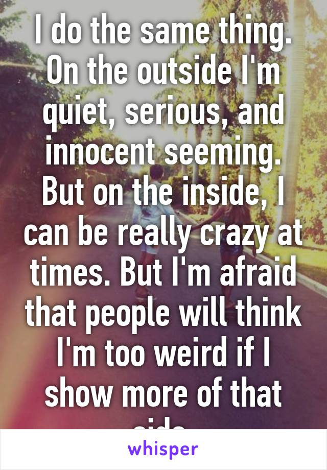 I do the same thing. On the outside I'm quiet, serious, and innocent seeming. But on the inside, I can be really crazy at times. But I'm afraid that people will think I'm too weird if I show more of that side.