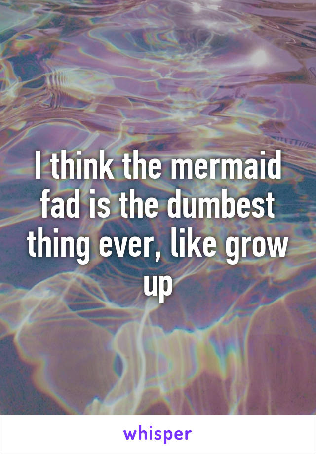 I think the mermaid fad is the dumbest thing ever, like grow up