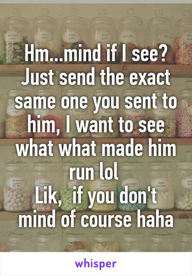 Hm...mind if I see? Just send the exact same one you sent to him, I want to see what what made him run lol 
Lik,  if you don't mind of course haha