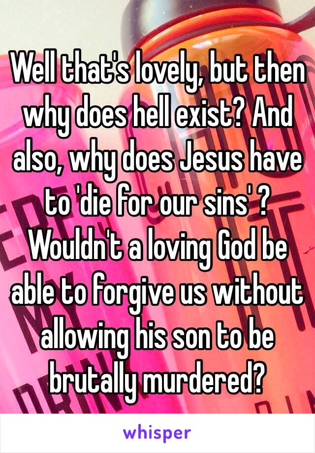 Well that's lovely, but then why does hell exist? And also, why does Jesus have to 'die for our sins' ? Wouldn't a loving God be able to forgive us without allowing his son to be brutally murdered? 