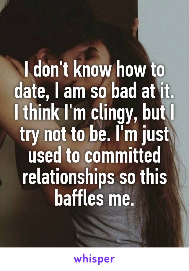 I don't know how to date, I am so bad at it. I think I'm clingy, but I try not to be. I'm just used to committed relationships so this baffles me.