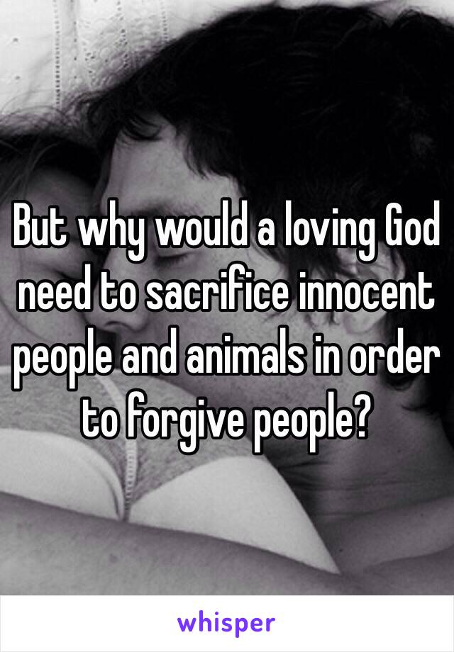 But why would a loving God need to sacrifice innocent people and animals in order to forgive people? 