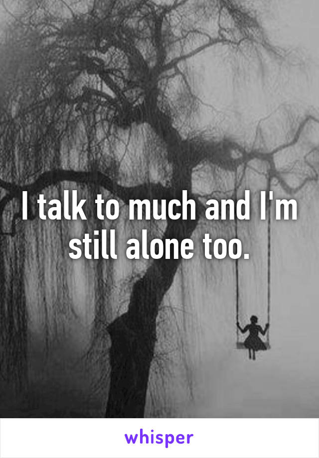 I talk to much and I'm still alone too.