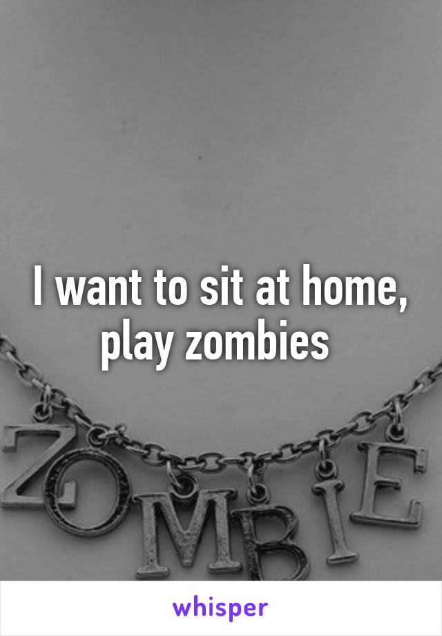 I want to sit at home, play zombies 