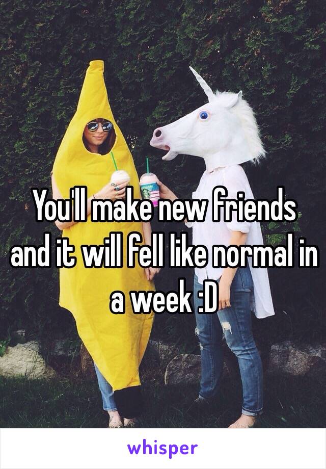 You'll make new friends and it will fell like normal in a week :D