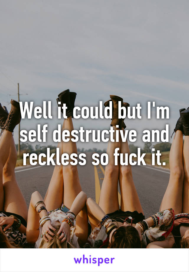 Well it could but I'm self destructive and reckless so fuck it.