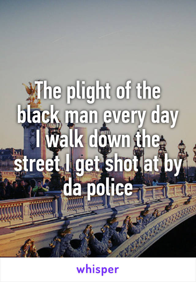 The plight of the black man every day I walk down the street I get shot at by da police