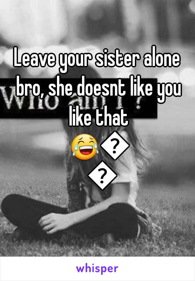 Leave your sister alone bro, she doesnt like you like that 😂😂😂