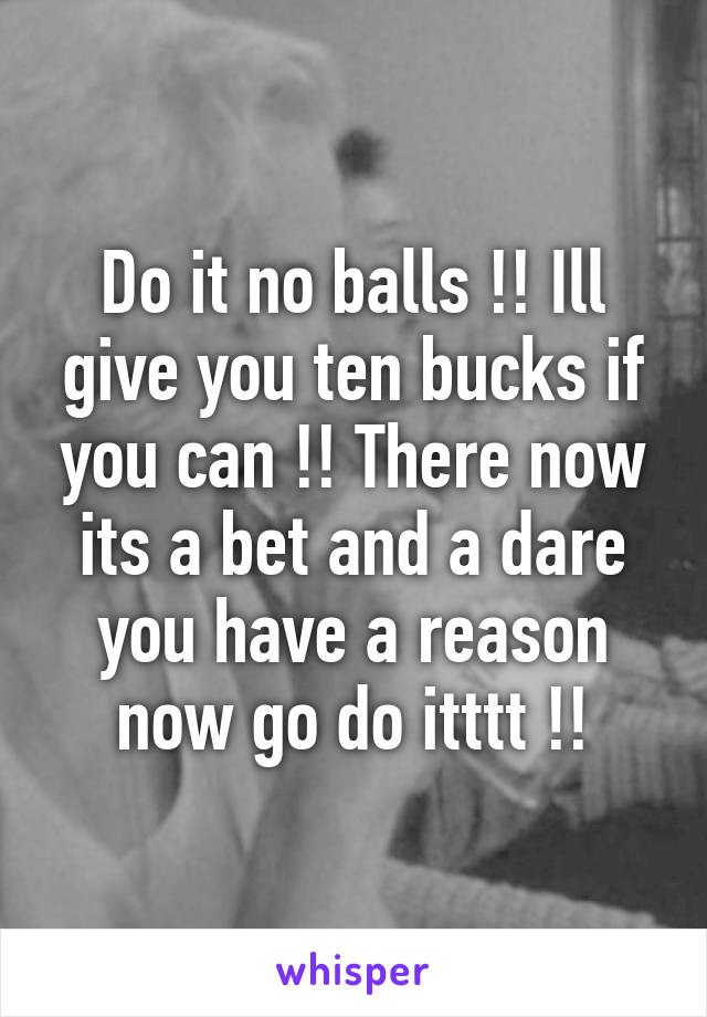 Do it no balls !! Ill give you ten bucks if you can !! There now its a bet and a dare you have a reason now go do itttt !!