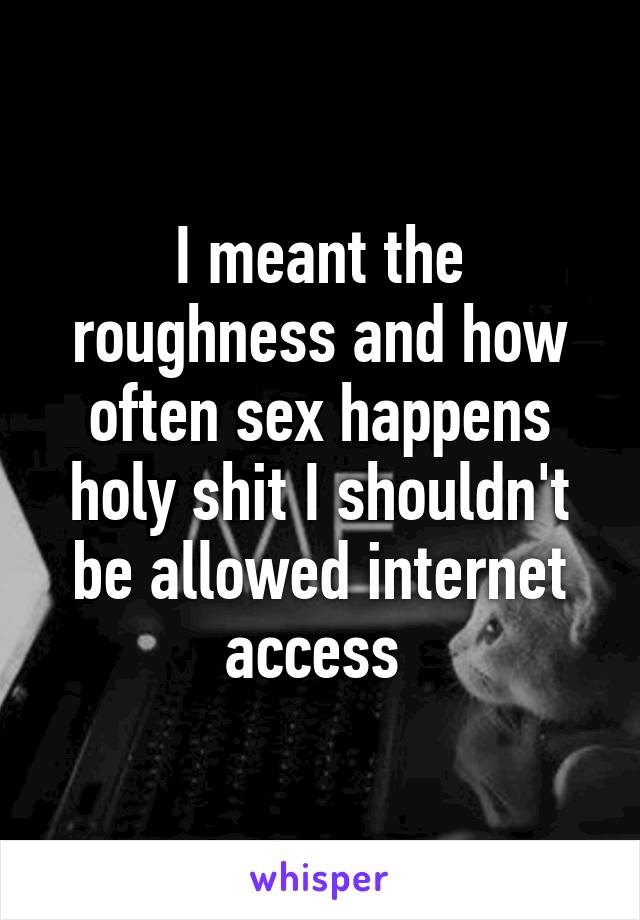 I meant the roughness and how often sex happens holy shit I shouldn't be allowed internet access 