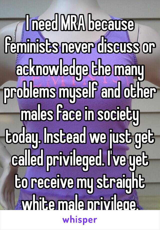 I need MRA because feminists never discuss or acknowledge the many problems myself and other males face in society today. Instead we just get called privileged. I've yet to receive my straight white male privilege. 