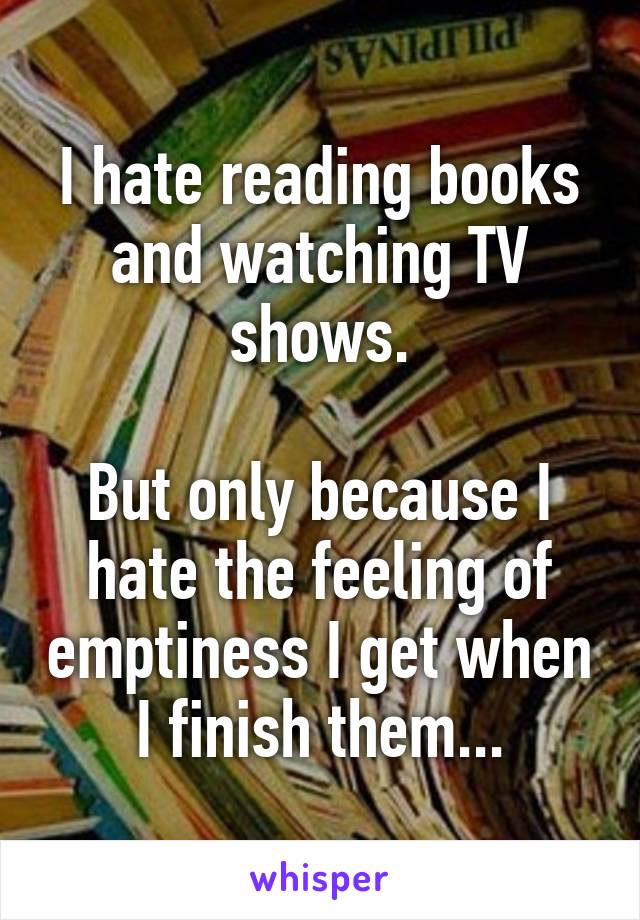 I hate reading books and watching TV shows.

But only because I hate the feeling of emptiness I get when I finish them...