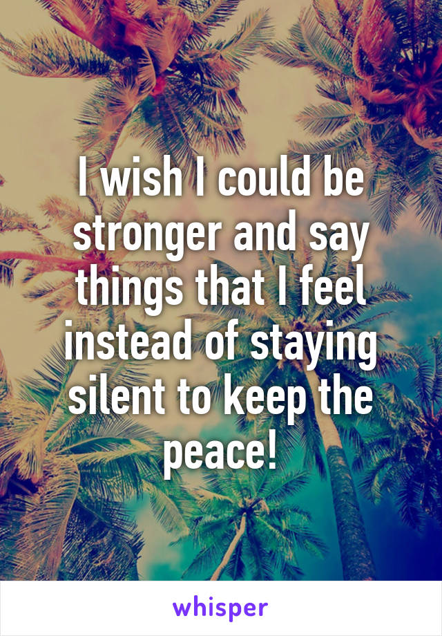 I wish I could be stronger and say things that I feel instead of staying silent to keep the peace!