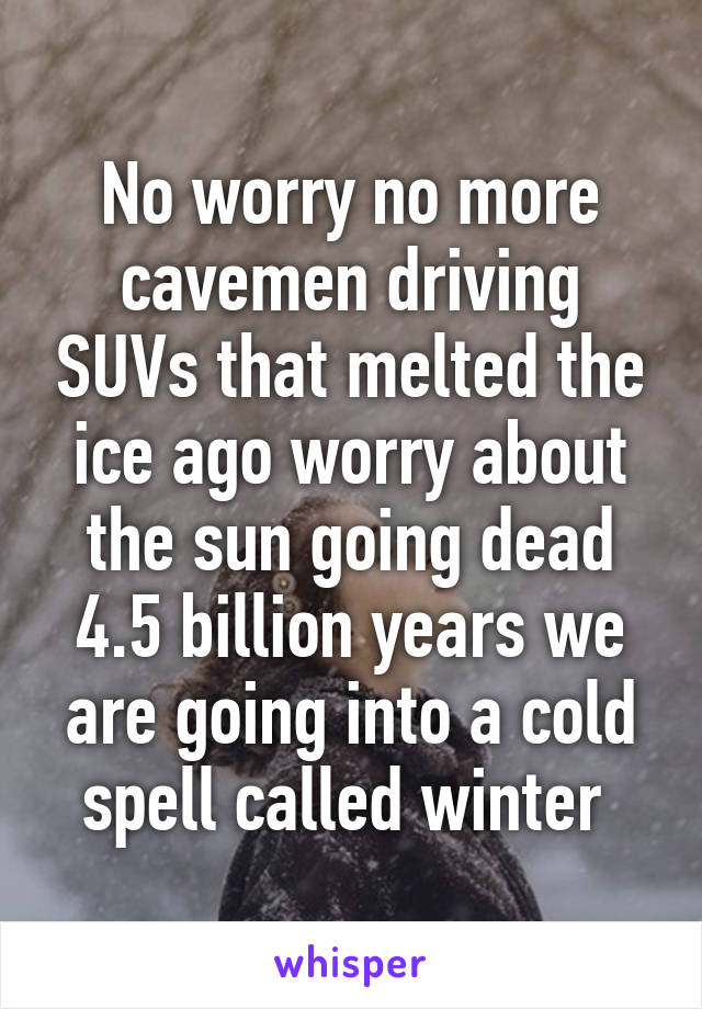 No worry no more cavemen driving SUVs that melted the ice ago worry about the sun going dead 4.5 billion years we are going into a cold spell called winter 