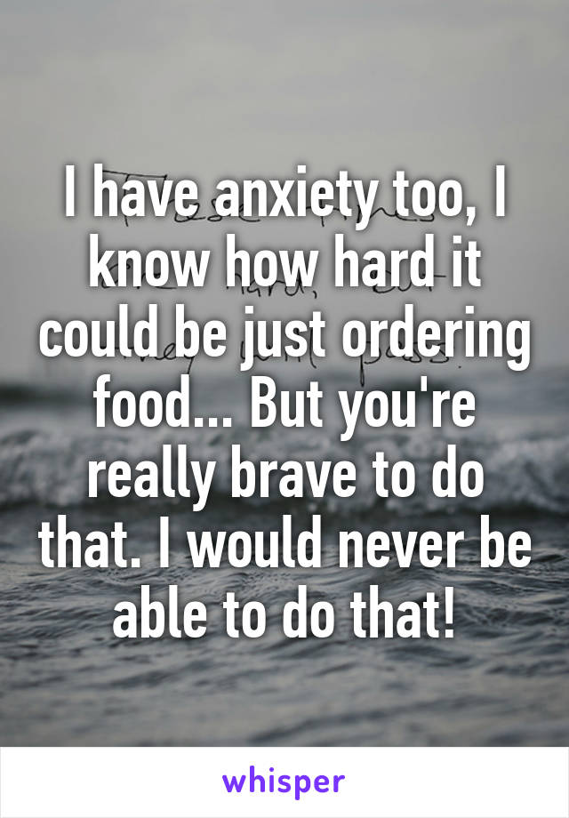 I have anxiety too, I know how hard it could be just ordering food... But you're really brave to do that. I would never be able to do that!