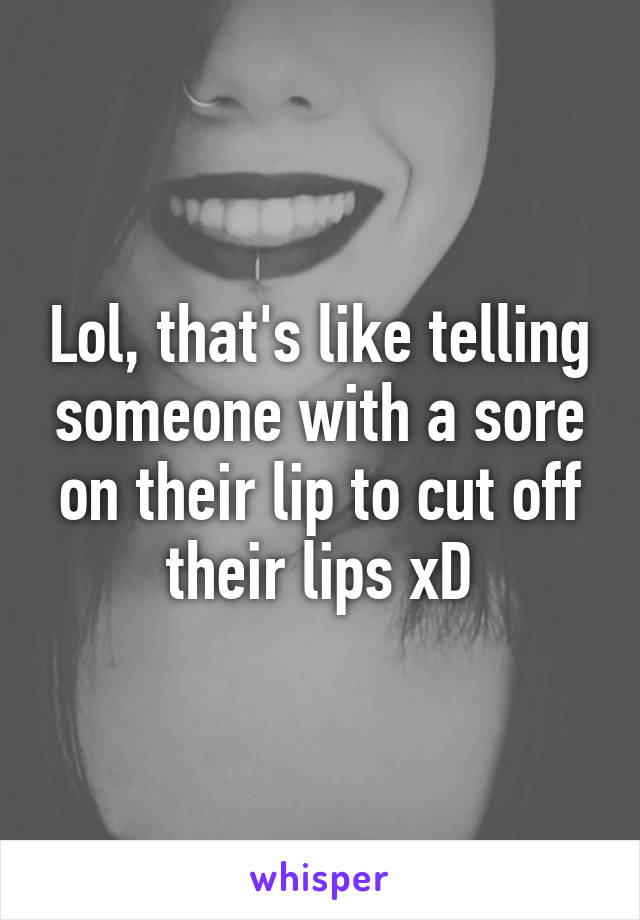 Lol, that's like telling someone with a sore on their lip to cut off their lips xD