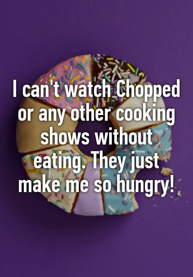 i-can-t-watch-chopped-or-any-other-cooking-shows-without-eating-they