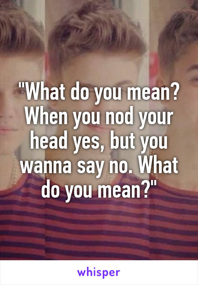 "What do you mean? When you nod your head yes, but you wanna say no. What do you mean?"