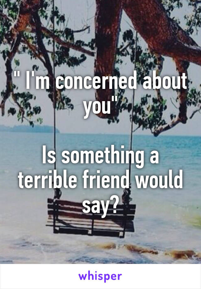 " I'm concerned about you"

Is something a terrible friend would say?