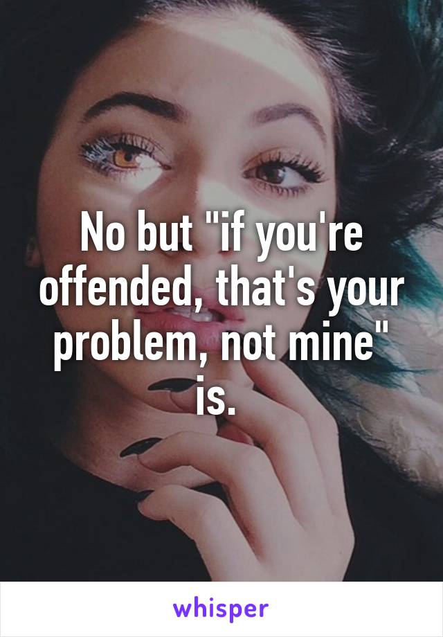 No but "if you're offended, that's your problem, not mine" is. 