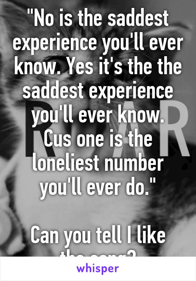 "No is the saddest experience you'll ever know. Yes it's the the saddest experience you'll ever know.
Cus one is the loneliest number you'll ever do."

Can you tell I like the song?