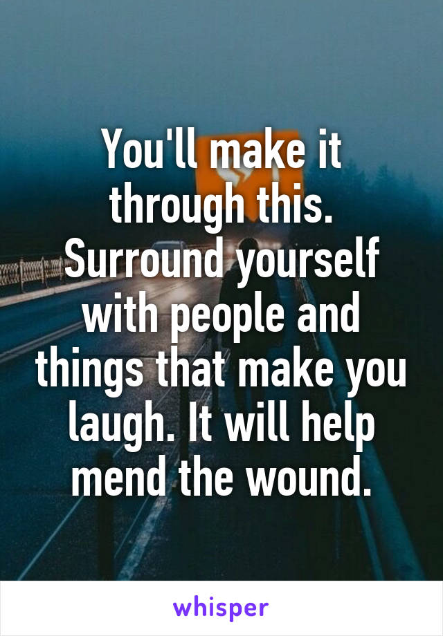 You'll make it through this. Surround yourself with people and things that make you laugh. It will help mend the wound.