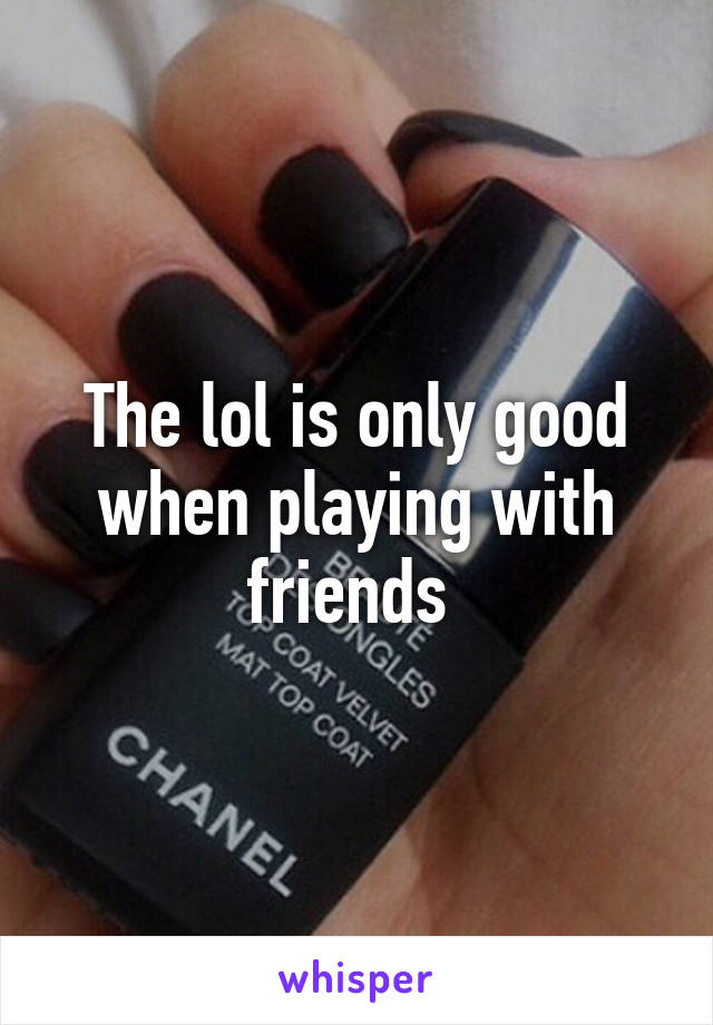 The lol is only good when playing with friends 