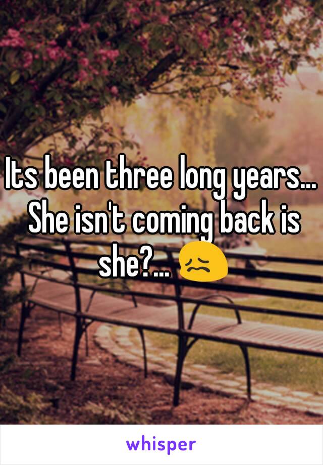 Its been three long years... She isn't coming back is she?... 😖