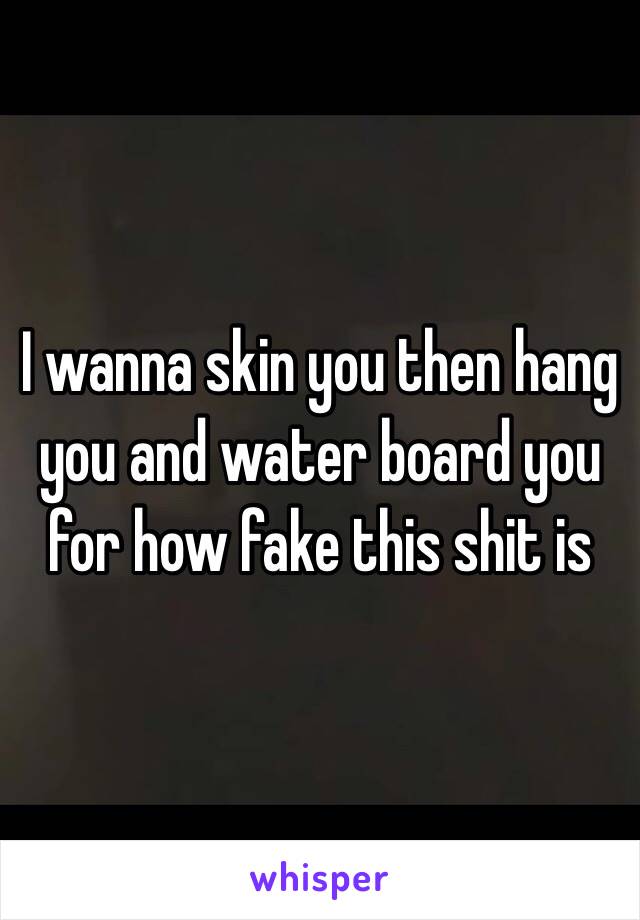 I wanna skin you then hang you and water board you for how fake this shit is 