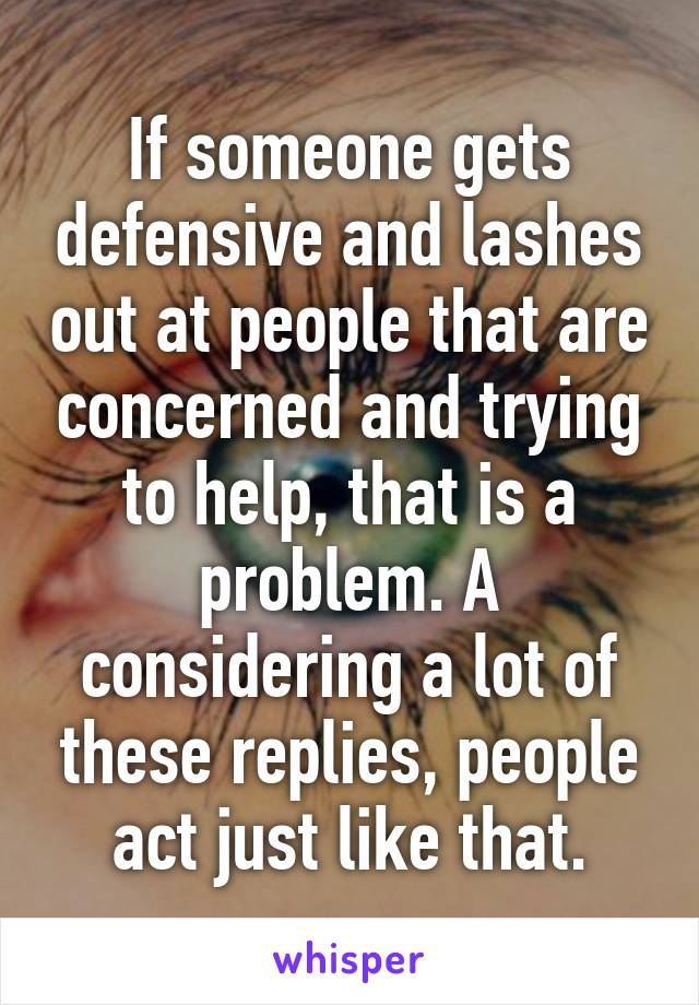 If someone gets defensive and lashes out at people that are concerned and trying to help, that is a problem. A considering a lot of these replies, people act just like that.