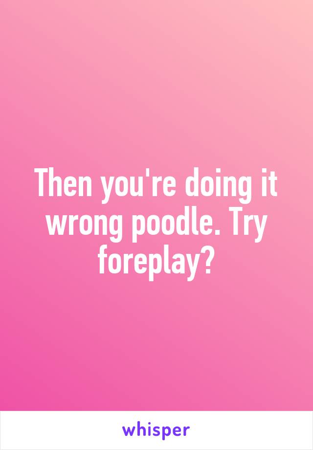 Then you're doing it wrong poodle. Try foreplay?