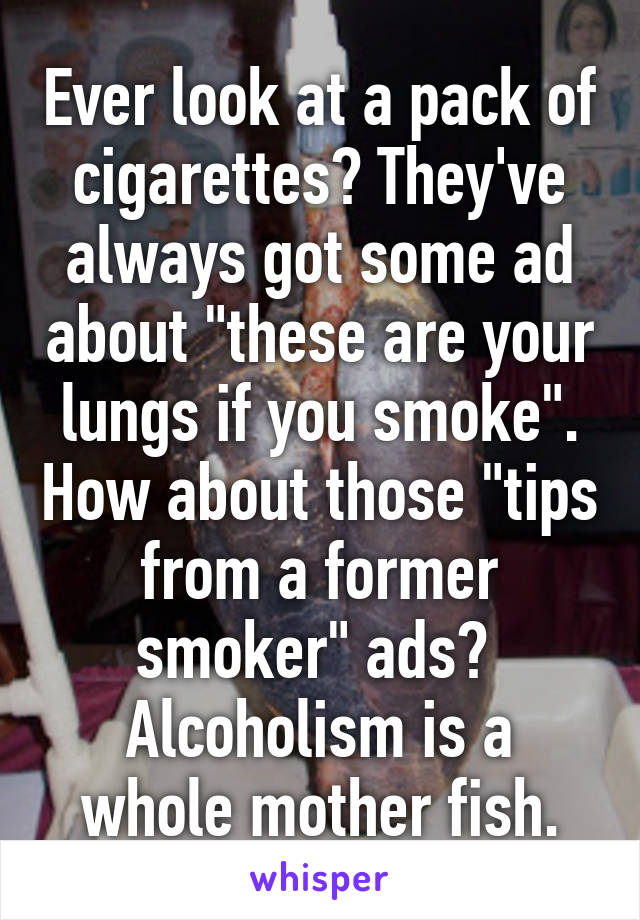 Ever look at a pack of cigarettes? They've always got some ad about "these are your lungs if you smoke". How about those "tips from a former smoker" ads? 
Alcoholism is a whole mother fish.