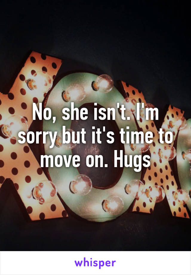 No, she isn't. I'm sorry but it's time to move on. Hugs