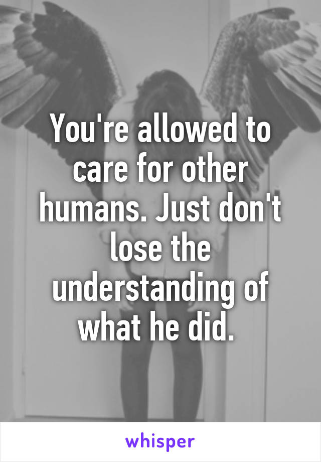 You're allowed to care for other humans. Just don't lose the understanding of what he did. 